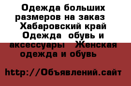 Одежда больших размеров на заказ - Хабаровский край Одежда, обувь и аксессуары » Женская одежда и обувь   